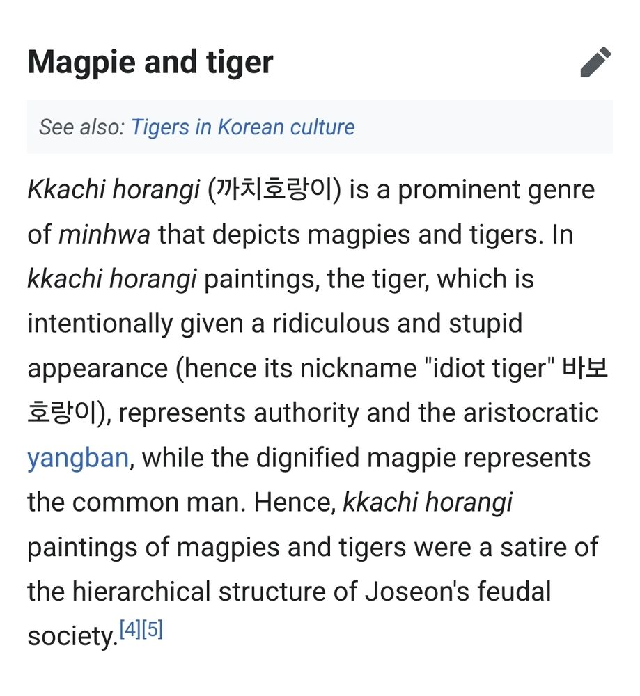 Magpie and tiger

See also: Tigers in Korean culture

Kkachi horangi (까치호랑이) is a prominent genre of minhwa that depicts magpies and tigers. In kkachi horangi paintings, the tiger, which is intentionally given a ridiculous and stupid appearance (hence its nickname "idiot tiger" 바보 호랑이), represents authority and the aristocratic yangban, while the dignified magpie represents the common man. Hence, kkachi horangi paintings of magpies and tigers were a satire of the hierarchical structure of Joseon's feudal society. [4] [5]