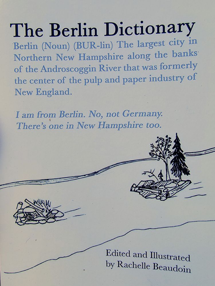 The Berlin Dictionary

Berlin (Noun) (BUR-lin) The largest city in Northern New Hampshire along the banks of the Androscoggin River that was formerly the center of the pulp and paper industry of New England.

I am from Berlin. No, not Germany. There's one in New Hampshire too.