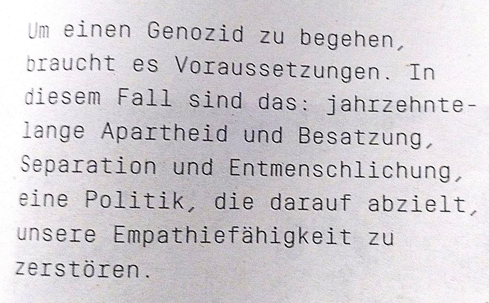 Um einen Genozid zu begehen, braucht es Voraussetzungen. In diesem Fall sind das: jahrzehntelange Apartheid und Besatzung, Separation und Entmenschlichung, eine Politik, die darauf abzielt, unsere Empathiefähigkeit zu zerstören.