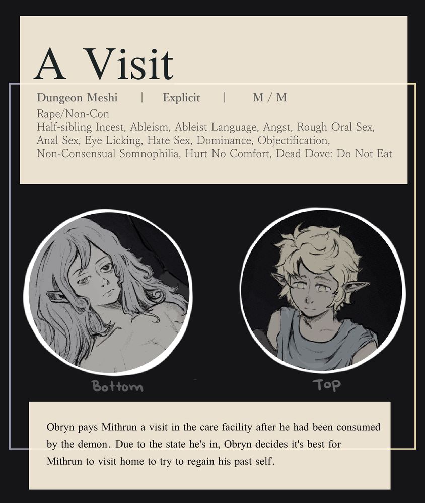"A Visit"
"Dungeon Meshi | Explicit | M/M"
"Rape/Non-Con, Half-sibling inicest, ableism, ableist language, angst, rough oral sex, anal sex, eye licking, hate sex, dominance, objectification, non-consensual somnofilia, hurt no comfort, dead dove: do not eat" 
Image of Mithrun on the left laying down. Image of Obrin/Obryn on the right looking down. 
"Obryn pays Mithrun a visit in the care facility after he had been consumed by the demon. Due to the state he's in, Obryn decides its best for Mithrun to visit home to try to regain his past self."