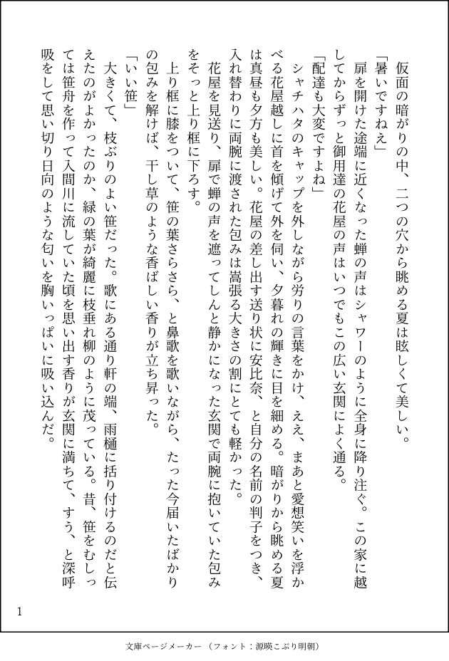 印刷された本の本文の体裁で画像化されたテキストです。
以下は本文の内容です。

　仮面の暗がりの中、二つの穴から眺める夏は眩しくて美しい。
「暑いですねえ」
　扉を開けた途端に近くなった蝉の声はシャワーのように全身に降り注ぐ。この家に越してからずっと御用達の花屋の声はいつでもこの広い玄関によく通る。
「配達も大変ですよね」
　シャチハタのキャップを外しながら労りの言葉をかけ、ええ、まあと愛想笑いを浮かべる花屋越しに首を傾げて外を伺い、夕暮れの輝きに目を細める。暗がりから眺める夏は真昼も夕方も美しい。花屋の差し出す送り状に安比奈、と自分の名前の判子をつき、入れ替わりに両腕に渡された包みは嵩張る大きさの割にとても軽かった。
　花屋を見送り、扉で蝉の声を遮ってしんと静かになった玄関で両腕に抱いていた包みをそっと上り框に下ろす。
　上り框に膝をついて、笹の葉さらさら、と鼻歌を歌いながら、たった今届いたばかりの包みを解けば、干し草のような香ばしい香りが立ち昇った。
「いい笹」
　大きくて、枝ぶりのよい笹だった。歌にある通り軒の端、雨樋に括り付けるのだと伝えたのがよかったのか、緑の葉が綺麗に枝垂れ柳のように茂っている。昔、笹をむしっては笹舟を作って入間川に流していた頃を思い出す香りが玄関に満ちて、すう、と深呼吸をして思い切り日向のような匂いを胸いっぱいに吸い込んだ。
