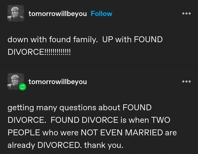 A screenshot from Tumblr. The text reads:

tomorrowillbeyou
down witth found family. UP with FOUND DIVORCE!!!!

tomorrowillbeyou
getting many questions about FOUND DIVORCE. FOUND DIVORCE is when TWO PEOPLE who were NOT EVEN MARRIED are already DIVORCED. thank you.