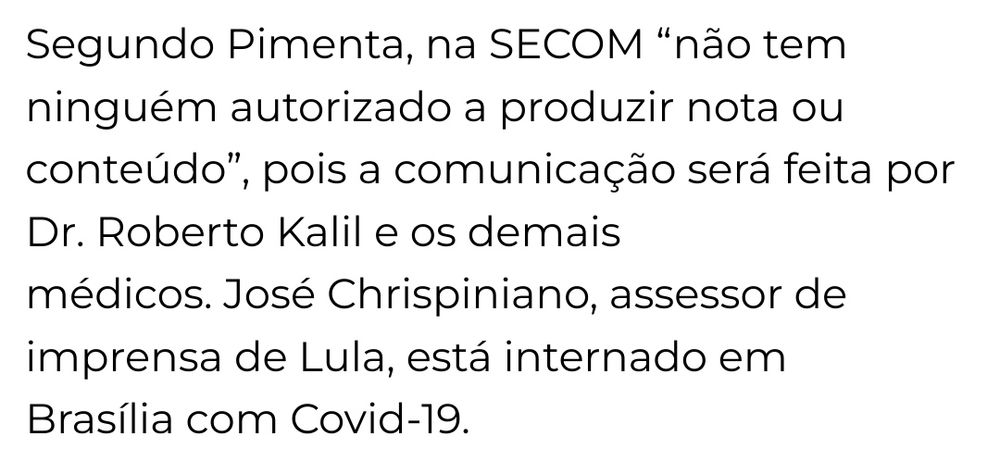 Texto printado da reportagem:

"Segundo Pimenta, na SECOM “não tem ninguém autorizado a produzir nota ou
conteúdo”, pois a comunicação será feita por Dr. Roberto Kalil e os demais
médicos. José Chrispiniano, assessor de imprensa de Lula, está internado em
Brasília com Covid-19."