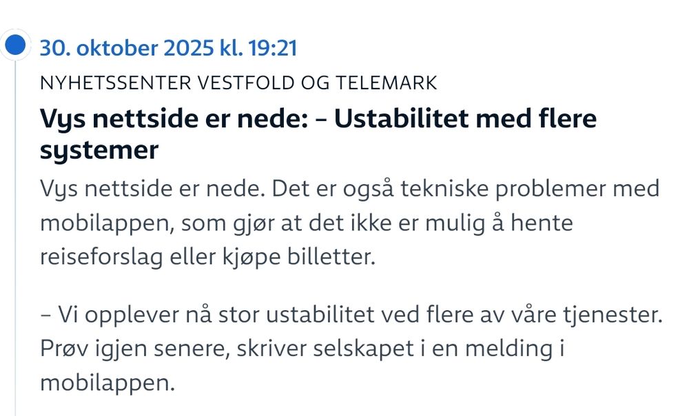 NRK Siste Nyheter 19:21 idag:
Vys nettside er nede: – Ustabilitet med flere systemer

Vys nettside er nede. Det er også tekniske problemer med mobilappen, som gjør at det ikke er mulig å hente reiseforslag eller kjøpe billetter.

– Vi opplever nå stor ustabilitet ved flere av våre tjenester. Prøv igjen senere, skriver selskapet i en melding i mobilappen.
