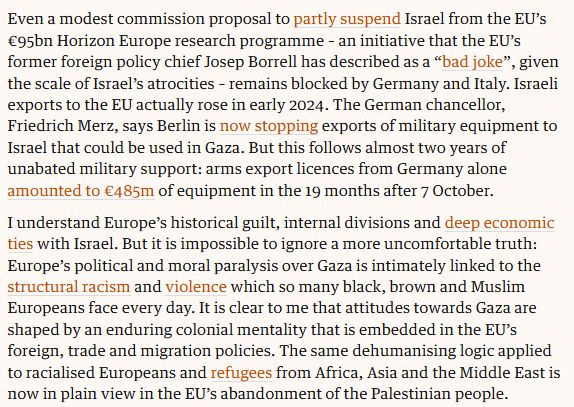 snip from previously linked Guardian commentary: Even a modest commission proposal to partly suspend Israel from the EU’s €95bn Horizon Europe research programme – an initiative that the EU’s former foreign policy chief Josep Borrell has described as a “bad joke”, given the scale of Israel’s atrocities – remains blocked by Germany and Italy. Israeli exports to the EU actually rose in early 2024. The German chancellor, Friedrich Merz, says Berlin is now stopping exports of military equipment to Israel that could be used in Gaza. But this follows almost two years of unabated military support: arms export licences from Germany alone amounted to €485m of equipment in the 19 months after 7 October.

I understand Europe’s historical guilt, internal divisions and deep economic ties with Israel. But it is impossible to ignore a more uncomfortable truth: Europe’s political and moral paralysis over Gaza is intimately linked to the structural racism and violence which so many black, brown and Muslim Europeans face every day. It is clear to me that attitudes towards Gaza are shaped by an enduring colonial mentality that is embedded in the EU’s foreign, trade and migration policies. The same dehumanising logic applied to racialised Europeans and refugees from Africa, Asia and the Middle East is now in plain view in the EU’s abandonment of the Palestinian people.