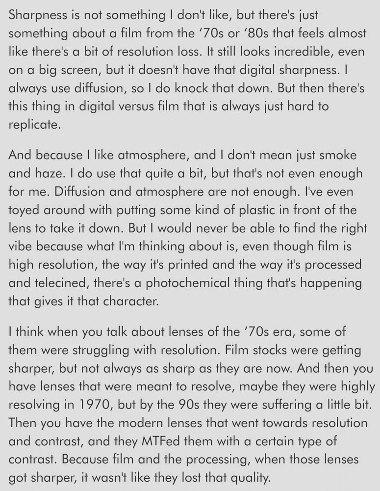 snippet from interview with cinematographer on Alien Earth, Dana Gonzales:

Sharpness is not something I don't like, but there's just something about a film from the ‘70s or ‘80s that feels almost like there's a bit of resolution loss. It still looks incredible, even on a big screen, but it doesn't have that digital sharpness. I always use diffusion, so I do knock that down. But then there's this thing in digital versus film that is always just hard to replicate.

And because I like atmosphere, and I don't mean just smoke and haze. I do use that quite a bit, but that's not even enough for me. Diffusion and atmosphere are not enough. I've even toyed around with putting some kind of plastic in front of the lens to take it down. But I would never be able to find the right vibe because what I'm thinking about is, even though film is high resolution, the way it's printed and the way it's processed and telecined, there's a photochemical thing that's happening that gives it that character.

I think when you talk about lenses of the ‘70s era, some of them were struggling with resolution. Film stocks were getting sharper, but not always as sharp as they are now. And then you have lenses that were meant to resolve, maybe they were highly resolving in 1970, but by the 90s they were suffering a little bit. Then you have the modern lenses that went towards resolution and contrast, and they MTFed them with a certain type of contrast. Because film and the processing, when those lenses got sharper, it wasn't like they lost that quality.