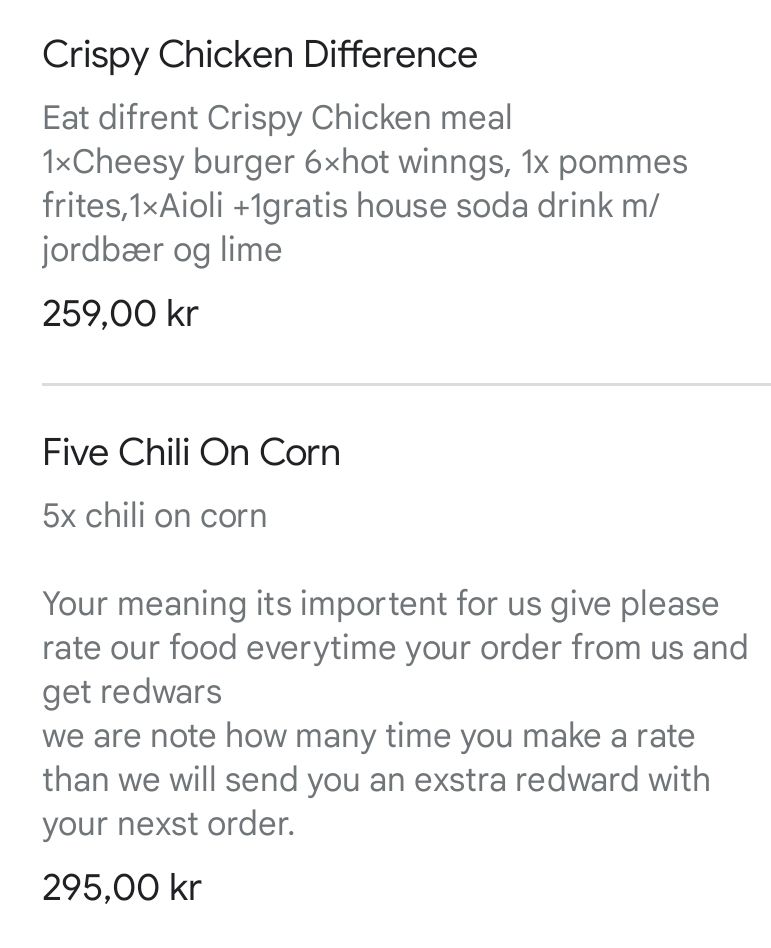 tjermskudd tå ein menn-y: Crispy Chicken Difference

Eat difrent Crispy Chicken meal

1xCheesy burger 6xhot winngs, 1x pommes frites, 1xAioli +1gratis house soda drink m/jordbær og lime

259,00 kr

Five Chili On Corn

5x chili on corn

Your meaning its importent for us give please rate our food everytime your order from us and get redwars

we are note how many time you make a rate than we will send you an exstra redward with your nexst order.

295,00 kr 
