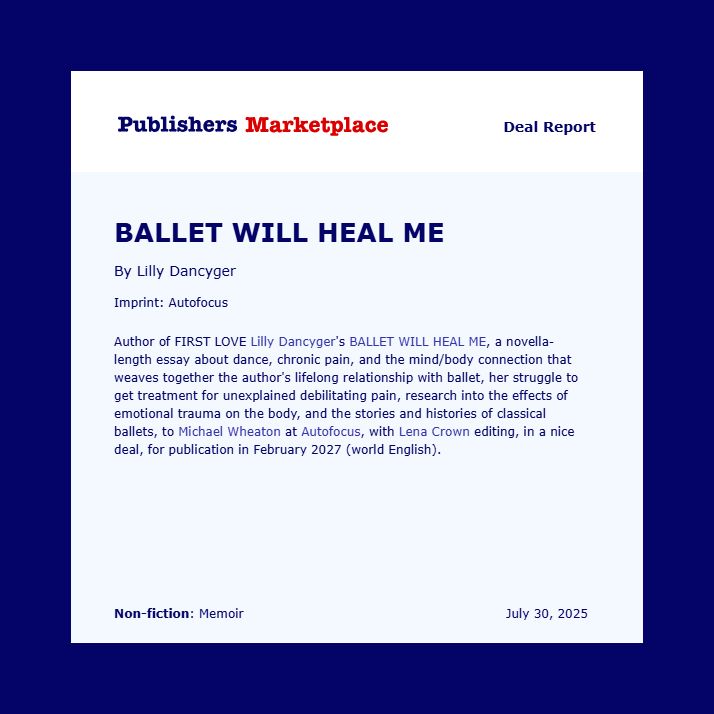 Publisher’s Marketplace Deal Report. Author of First Love Lilly Dancyger's BALLET WILL HEAL ME, a novella-length essay about dance, chronic pain, and the mind/body connection that weaves together the author's lifelong relationship with ballet, her struggle to get treatment for unexplained debilitating pain, research into the effects of emotional trauma on the body, and the stories and histories of classical ballets, to Michael Wheaton at Autofocus, with Lena Crown editing, in a nice deal, for publication in February 2027 (world English).