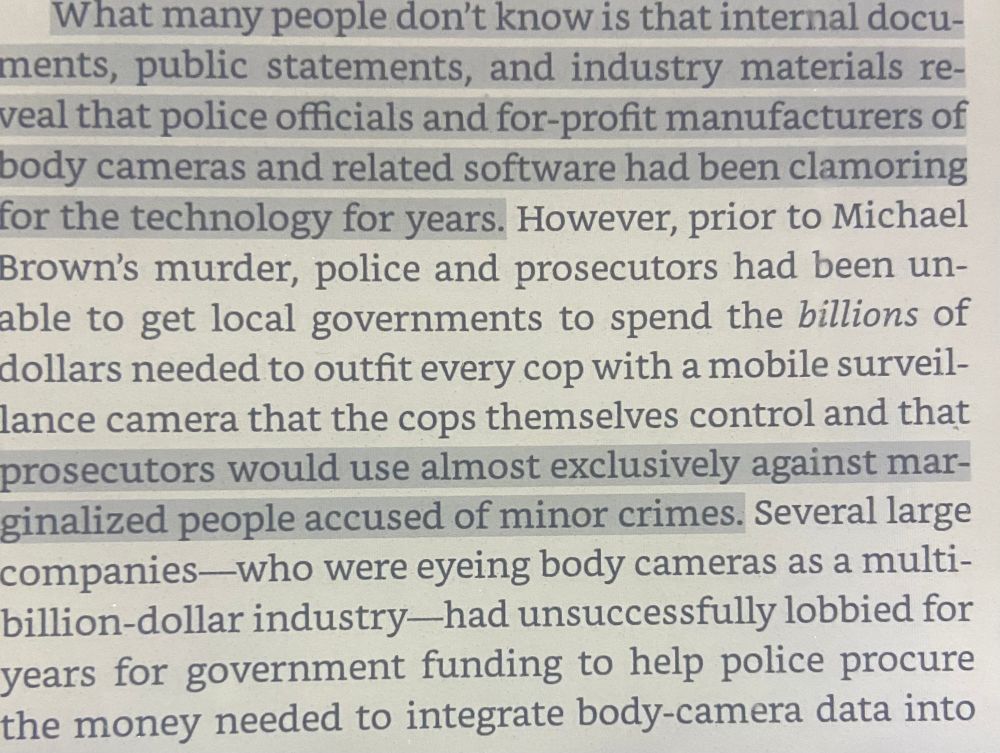 Passage from Alec Karakarsanis’s book Copaganda: How Police and the Media Manipulate Our News

What many people don't know is that internal documents, public statements, and industry materials reveal that police officials and for-profit manufacturers of body cameras and related software had been clamoring for the technology for years. However, prior to Michael
Brown's murder, police and prosecutors had been unable to get local governments to spend the billions of dollars needed to outfit every cop with a mobile surveillance camera that the cops themselves control and that prosecutors would use almost exclusively against marginalized people accused of minor crimes. Several large
companies—who were eyeing body cameras as a multibillion-dollar industry—had unsuccessfully lobbied for years for government funding to help police procure the money needed to integrate body-camera data into
