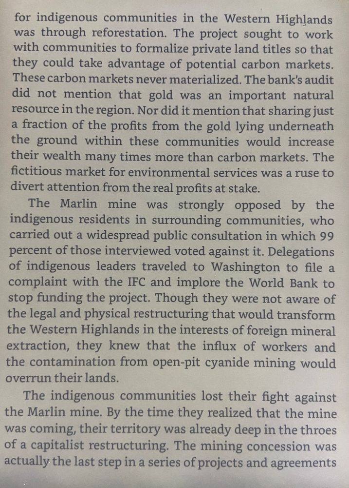 …for indigenous communities in the Western Highlands was through reforestation. The project sought to work with communities to formalize private land titles so that they could take advantage of potential carbon markets.
These carbon markets never materialized. The bank's audit did not mention that gold was an important natural resource in the region. Nor did it mention that sharing just a fraction of the profits from the gold lying underneath the ground within these communities would increase their wealth many times more than carbon markets. The fictitious market for environmental services was a ruse to
divert attention from the real profits at stake.

The Marlin mine was strongly opposed by
the indigenous residents in surrounding communities, who carried out a widespread public consultation in which 99 percent of those interviewed voted against it. Delegations of indigenous leaders traveled to Washington to file a complaint with the IFC and implore the World Bank to stop funding the project. Though they were not aware of the legal and physical restructuring that would transform the Western Highlands in the interests of foreign mineral
extraction, they knew that the influx of workers and the contamination from open-pit cyanide mining would overrun their lands.

The indigenous communities lost their fight against the Marlin mine. By the time they realized that the mine was coming, their territory was already deep in the throes of a capitalist restructuring. The mining concession was
actually the last step in a series of projects and agreements…