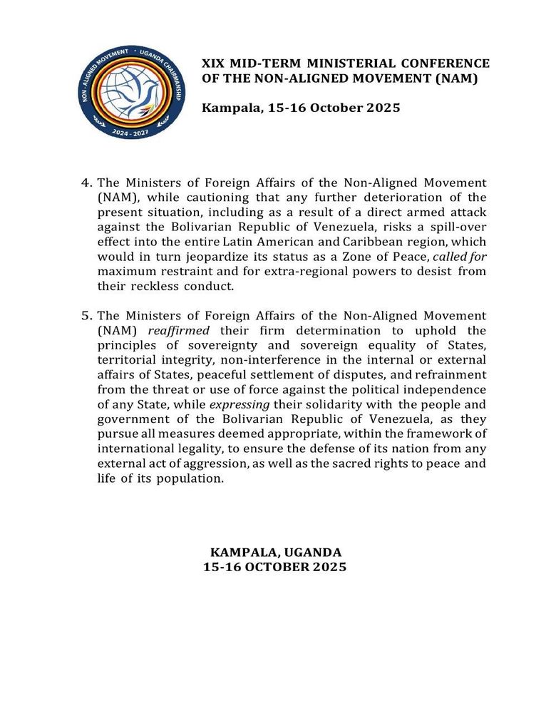 XIX MID-TERM MINISTERIAL CONFERENCE
OF THE NON-ALIGNED MOVEMENT (NAM)

Kampala, 15-16 October 2025

4. The Ministers of Foreign Affairs of the Non-Aligned Movement (NAM), while cautioning that any further deterioration of the present situation, including as a result of a direct armed attack against the Bolivarian Republic of Venezuela, risks a spill-over effect into the entire Latin American and Caribbean region, which would in turn jeopardize its status as a Zone of Peace, called for maximum restraint and for extra-regional powers to desist from
their reckless conduct.

5. The Ministers of Foreign Affairs of the Non-Aligned Movement (NAM) reaffirmed their
firm determination to uphold the principles of sovereignty and sovereign equality of States,
territorial integrity, non-interference in the internal or external affairs of States, peaceful settlement of disputes, and refrainment from the threat or use of force against the political independence of any State, while expressing their solidarity with the people and government of the Bolivarian Republic of Venezuela, as they
pursue all measures deemed appropriate, within the framework of international legality, to ensure the defense of its nation from any external act of aggression, as well as the sacred rights to peace and life of its population.

KAMPALA, UGANDA
15-16 OCTOBER 2025