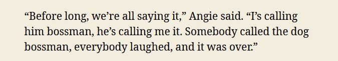 “Before long, we’re all saying it,” Angie said. “I’s calling him bossman, he’s calling me it. Somebody called the dog bossman, everybody laughed, and it was over.”