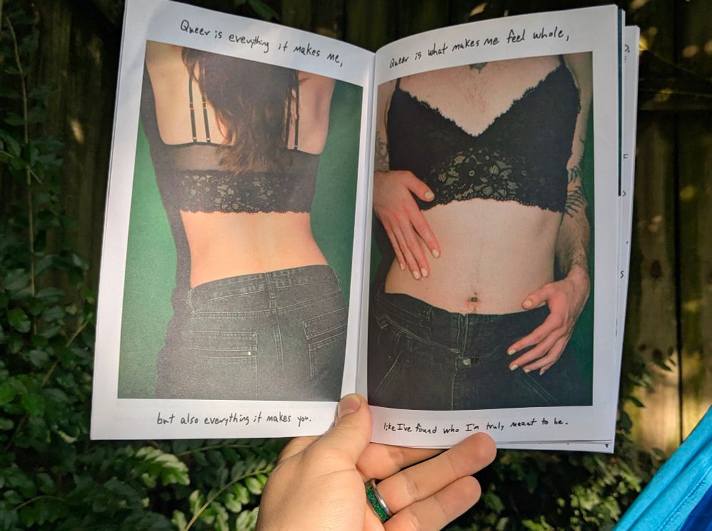 A spread of two of the pages in the zine. Showing the back and front of a torso. They're wearing a lacy bralette and jeans. Their nails are painted a soft pastel yellow. You can see long hair accompanied by subtle. Best hair. The text reads, "Queer is everything it makes me, but also everything it makes you. Queer is what makes me feel whole, like I've found who I'm truly meant to be."