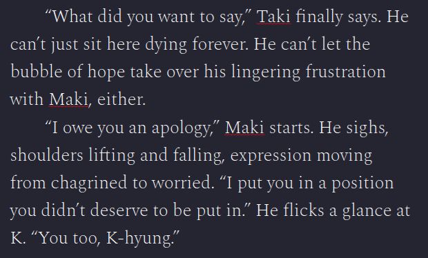 What did you want to say,” Taki finally says. He can’t just sit here dying forever. He can’t let the bubble of hope take over his lingering frustration with Maki, either.
“I owe you an apology,” Maki starts. He sighs, shoulders lifting and falling, expression moving from chagrined to worried. “I put you in a position you didn’t deserve to be put in.” He flicks a glance at K. “You too, K-hyung.”