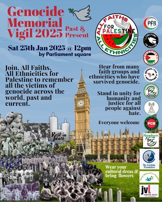 A poster for the Genocide Memorial Vigil 2025, taking place on Sat 25th Jan at 12pm, by Parliament Square in London. Text: "Join, All Faiths, All Ethnicities for Palestine to remember all the victims of genocide across the world, past and current. Hear from many faith groups and ethnicities who have survived genocide. Stand in unity for humanity and justice for all people against hate. Everyone welcome. Wear your cultural dress & bring flowers".