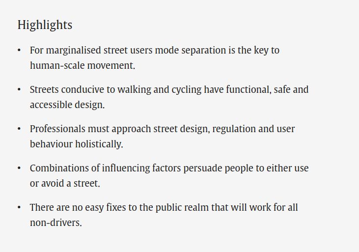 Highlights
    For marginalised street users mode separation is the key to human-scale movement.
    Streets conducive to walking and cycling have functional, safe and accessible design.
    Professionals must approach street design, regulation and user behaviour holistically.
    Combinations of influencing factors persuade people to either use or avoid a street.
    There are no easy fixes to the public realm that will work for all non-drivers.