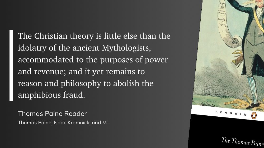 "The Christian theory is little else than the idolatry of the ancient Mythologists, accommodated to the purposes of power and revenue; and it yet remains to reason and philosophy to abolish the amphibious fraud." (Thomas Paine, Isaac Kramnick, and Michael Foot, Thomas Paine Reader)