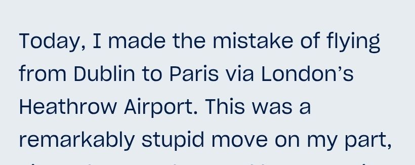 Today, I made the mistake of flying from Dublin to Paris via London’s Heathrow Airport. This was a remarkably stupid move on my part,
