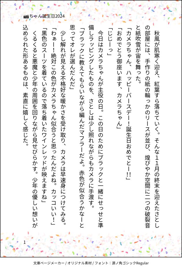 印刷された本の本文の体裁で画像化されたテキストです。
付記に「📷ちゃん誕生日2024」と記載されています。
画像情報：generated by 文庫ページメーカー / オリジナル素材 / フォント：源ノ角ゴシックRegular

以下は本文の内容です。

　秋風が肌寒く迎え、紅葉すら落ちていく。そんな１１月の終末を迎えたさとしの部屋には、手作りの紙の輪っかのリースが並び、煌びやか空間に二つの破裂音と紙吹雪が宙を舞った。
「カメラちゃん、ハッピーバースデー！誕生日おめでとー！！」
「おめでとう御座います、カメラちゃん」
「じじーっ」
　今日はカメラちゃんが主役の日。この日のためにブラックと一緒にせっせと準備しラッピングしたものを、さとしは少し照れながらもカメラに手渡す。
「ブラックに教えてもらいながら編んだマフラーだよ。赤色が似合うかなーと思ってオレが選んだんだ」
　少し解れが見える不格好な暖かさを受け取り、カメラは早速身につけてみる。
「わぁー！絶対この色がカメラちゃん似合うと思ったんだよね。カッコいい！」
「黒色のスーツを着ているので落ち着いたワインレッドが映えますね」
　くるくると悪魔と少年の周囲を回りながら見せびらかす。少年の優しい想いが込められた形あるものは、素直に嬉しく感じた。
