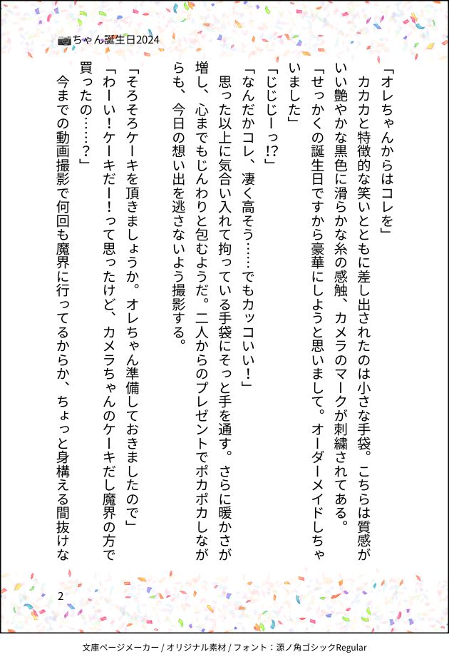 「オレちゃんからはコレを」
　カカカと特徴的な笑いとともに差し出されたのは小さな手袋。こちらは質感がいい艶やかな黒色に滑らかな糸の感触、カメラのマークが刺繍されてある。
「せっかくの誕生日ですから豪華にしようと思いまして。オーダーメイドしちゃいました」
「じじじーっ！？」
「なんだかコレ、凄く高そう……でもカッコいい！」
　思った以上に気合い入れて拘っている手袋にそっと手を通す。さらに暖かさが増し、心までもじんわりと包むようだ。二人からのプレゼントでポカポカしながらも、今日の想い出を逃さないよう撮影する。
　
「そろそろケーキを頂きましょうか。オレちゃん準備しておきましたので」
「わーい！ケーキだー！って思ったけど、カメラちゃんのケーキだし魔界の方で買ったの……？」
　今までの動画撮影で何回も魔界に行ってるからか、ちょっと身構える間抜けな