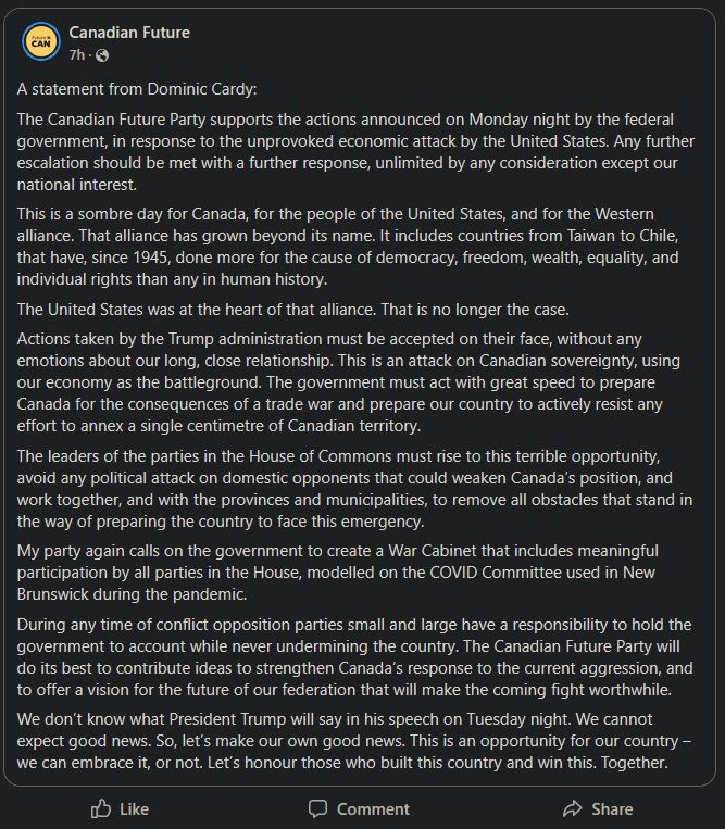 A screenshot of the Canadian Future Party's statement on the US's decision to start a trade war with Canada. Some excerpts follow:

"The Canadian Future Party supports the actions announced on Monday night by the federal government, in response to the unprovoked economic attack by the United States. Any further escalation should be met with a further response, unlimited by any consideration except our national interest."

"This is a sombre day for Canada, for the people of the United States, and for the Western alliance. That alliance has grown beyond its name. It includes countries from Taiwan to Chile, that have, since 1945, done more for the cause of democracy, freedom, wealth, equality, and individual rights than any in human history."

"My party again calls on the government to create a War Cabinet that includes meaningful participation by all parties in the House, modelled on the COVID Committee used in New Brunswick during the pandemic.
During any time of conflict opposition parties small and large have a responsibility to hold the government to account while never undermining the country. The Canadian Future Party will do its best to contribute ideas to strengthen Canada’s response to the current aggression, and to offer a vision for the future of our federation that will make the coming fight worthwhile."