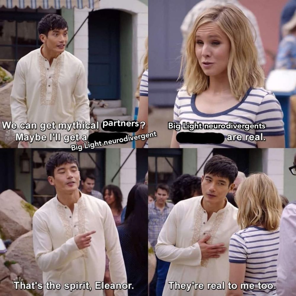 Scene from the Good Place in which Jason Mendoza wants a "mythical" penguin, subtitled into a shitpost.

Jason: We can get mythical partners? Maybe I'll get a Big Light neurodivergent. 

Eleanor: Big Light Neurodivergents are real. 

Jason: That's the spirit Eleanor. They're real to me too. 

