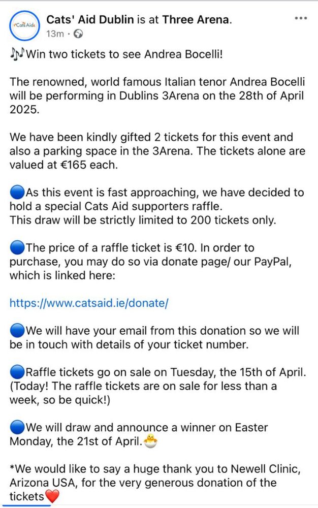 
Cats' Aid Dublin is at Three Arena.
Win two tickets to see Andrea Bocelli!
The renowned, world famous Italian tenor Andrea Bocelli will be performing in Dublins 3Arena on the 28th of April 2025.
We have been kindly gifted 2 tickets for this event and also a parking space in the 3Arena. The tickets alone are valued at €165 each.
As this event is fast approaching, we have decided to
hold a special Cats Aid supporters raffle.
This draw will be strictly limited to 200 tickets only.
The price of a raffle ticket is €10. In order to
purchase, you may do so via donate page/ our PayPal, which is linked here:
https://www.catsaid.ie/donate/
We will have your email from this donation so we will
be in touch with details of your ticket number.
Raffle tickets go on sale on Tuesday, the 15th of April.
(Today! The raffle tickets are on sale for less than a
week, so be quick!)
We will draw and announce a winner on Easter
Monday, the 21st of April."
*We would like to say a huge thank you to Newell Clinic, Arizona USA, for the very generous donation of the tickets.