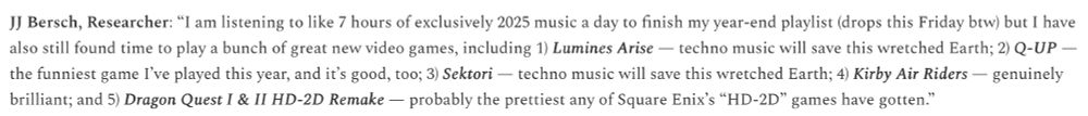 JJ Bersch, Researcher: “I am listening to like 7 hours of exclusively 2025 music a day to finish my year-end playlist (drops this Friday btw) but I have also still found time to play a bunch of great new video games, including 1) Lumines Arise — techno music will save this wretched Earth; 2) Q-UP — the funniest game I’ve played this year, and it’s good, too; 3) Sektori — techno music will save this wretched Earth; 4) Kirby Air Riders — genuinely brilliant; and 5) Dragon Quest I & II HD-2D Remake — probably the prettiest any of Square Enix’s “HD-2D” games have gotten.”