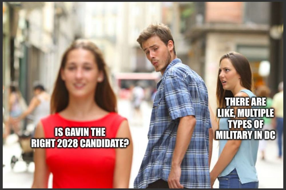 Distracted boyfriend meme with “there are like multiple types of military in DC” as the upset girlfriend while the boyfriend checks out “is Gavin the right 2028 candidate?”