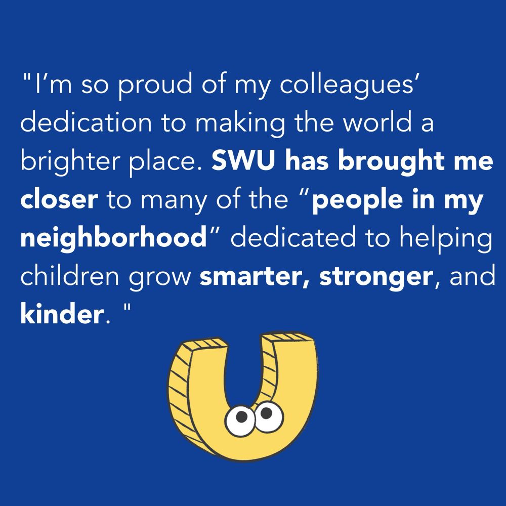 A statement that reads, “I’m so proud of my colleagues’ dedication to making the world a brighter place. SWU has brought me closer to many of the “people in my neighborhood” dedicated to helping children grow smarter, stronger, and kinder.”