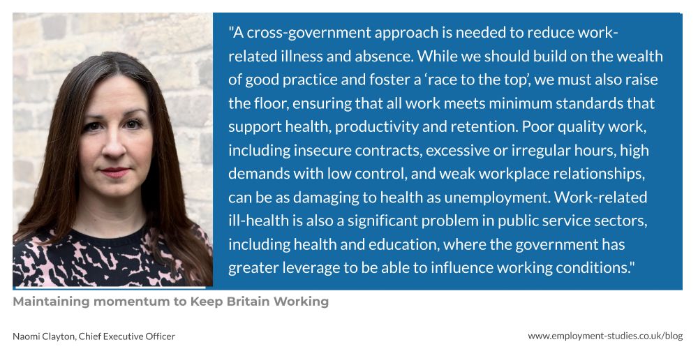 “A cross-government approach is needed to reduce work-related illness and absence. While we should build on the wealth of good practice and foster a ‘race to the top’, we must also raise the floor, ensuring that all work meets minimum standards that support health, productivity and retention. Poor quality work, including insecure contracts, excessive or irregular hours, high demands with low control, and weak workplace relationships, can be as damaging to health as unemployment. Work-related ill-health is also a significant problem in public service sectors, including health and teaching, where the government has greater leverage to be able to influence working conditions.”