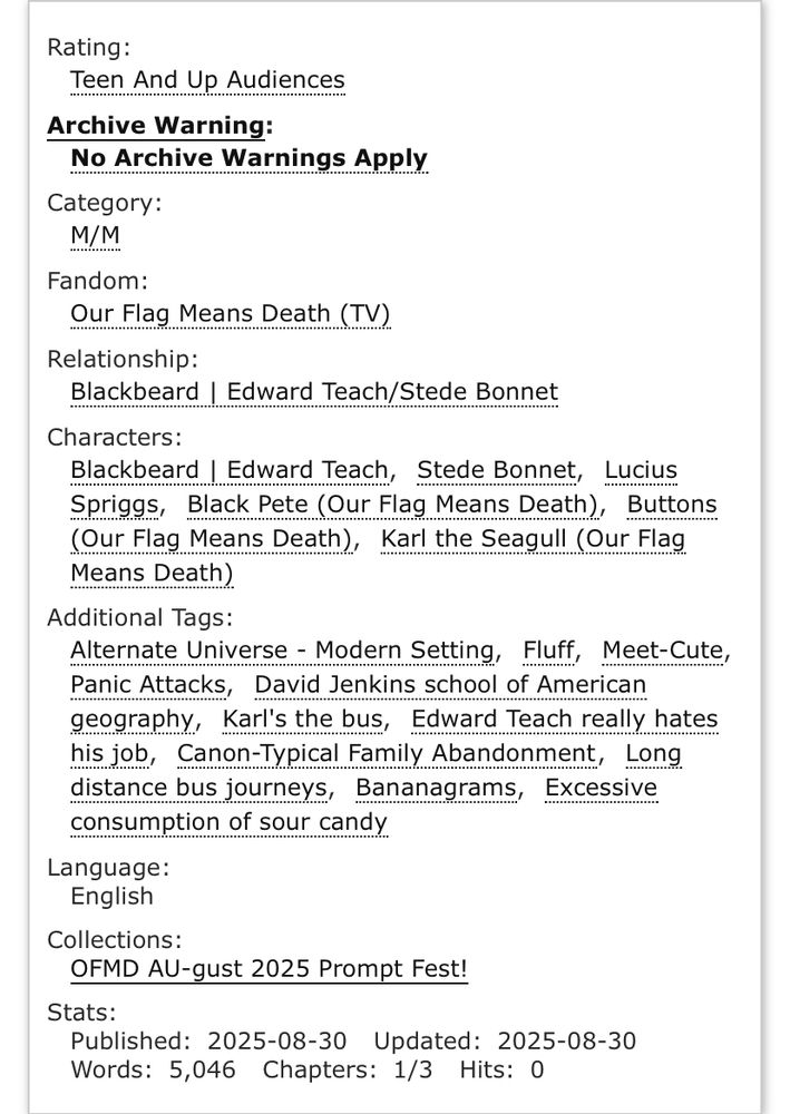 Rating:
Teen And Up Audiences
Archive Warning:
No Archive Warnings Apply
Category:
M/M
Fandom:
Our Flag Means Death (TV)
Relationship:
Blackbeard | Edward Teach/Stede Bonnet
Characters:
Blackbeard | Edward Teach, Stede Bonnet, Lucius Spriggs, Black Pete (Our Flag Means Death), Buttons (Our Flag Means Death), Karl the Seagull (Our Flag Means Death)
Additional Tags:
Alternate Universe - Modern Setting, Fluff, Meet-Cute, Panic Attacks, David Jenkins school of American geography, Karl's the bus, Edward Teach really hates his job, Canon-Typical Family Abandonment, Long distance bus journeys, Bananagrams, Excessive consumption of sour candy
Language:
English
Collections:
OFMD AU-gust 2025 Prompt Fest!
Stats:
Published:2025-08-30 Updated:2025-08-30 Words:5,046 Chapters:1/3