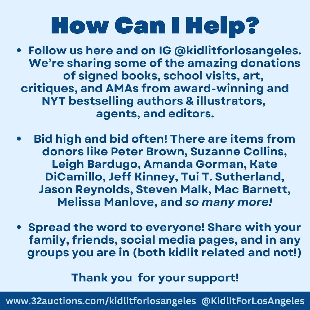 How Can I Help? Follow us here and on IG @kidlitforlosangeles. We’re sharing some of the amazing donations of signed books, school visits, art, 
critiques, and AMAs from award-winning and NYT bestselling authors & illustrators, 
agents, and editors.

Bid high and bid often! There are items from donors like Peter Brown, Suzanne Collins, Leigh Bardugo, Amanda Gorman, Kate DiCamillo, Jeff Kinney, Tui