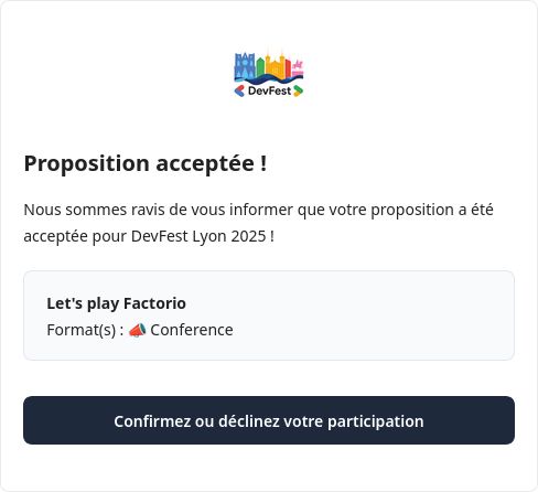 Mail de confirmation "Proposition acceptée !

Nous sommes ravis de vous informer que votre proposition a été acceptée pour DevFest Lyon 2025 !

Let's play Factorio
Format(s) : 📣 Conference"