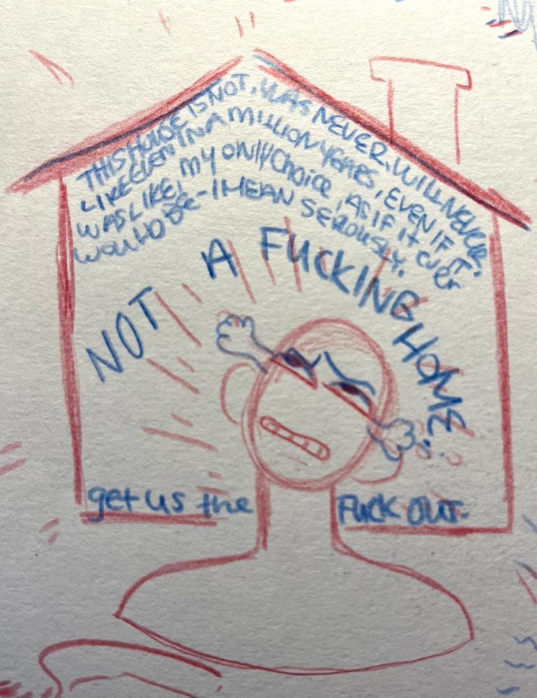 Red and blue pencil sketch of the top half of a figure, head tilted up in frustration with tears in their eyes, encapsulated by the shape of a home. The text reads “ This house is not, was never will never, like even in a million years, even if it was, like, my only choice, as if it ever would be,, i mean seriously NOT A FUCKING HOME. get us the FUCK OUT. “