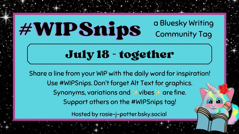 #WIP Snips (a bluesky writing community tag). July 18 (word is) together. 
Remaining text: Share a line from your work in progress with the daily word for inspiration! Use #WIPSnips. Don't forget Alt Text for graphics. Synonyms, variations, and vibes are fine. Support others on the #WIPSnips tag!  (Hosted by rosie-j-potter.bsky.social)