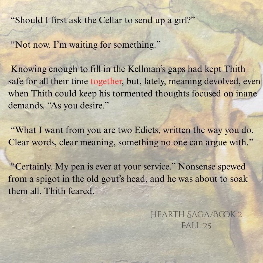 Text over faded image: “Should I first ask the Cellar to send up a girl?”

 “Not now. I’m waiting for something.” 

 Knowing enough to fill in the Kellman’s gaps had kept Thith safe for all their time together, but, lately, meaning devolved, even when Thith could keep his tormented thoughts focused on inane demands. “As you desire.”

 “What I want from you are two Edicts, written the way you do. Clear words, clear meaning, something no one can argue with.”

 “Certainly. My pen is ever at your service.” Nonsense spewed from a spigot in the old gout’s head, and he was about to soak them all, Thith feared. 
 Hearth Saga/Book 2/Fall 25