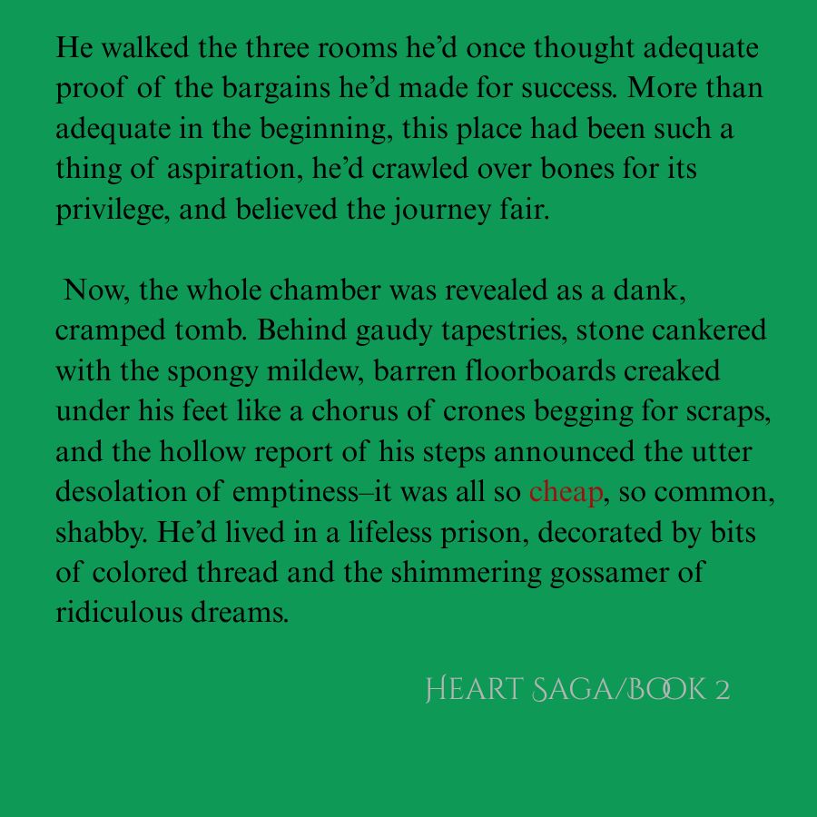 Text over green background:  He walked the three rooms he’d once thought adequate proof of the bargains he’d made for success. More than adequate in the beginning, this place had been such a thing of aspiration, he’d crawled over bones for its privilege, and believed the journey fair. 

 Now, the whole chamber was revealed as a dank, cramped tomb. Behind gaudy tapestries, stone cankered with the spongy mildew, barren floorboards creaked under his feet like a chorus of crones begging for scraps, and the hollow report of his steps announced the utter desolation of emptiness–it was all so cheap, so common, shabby. He’d lived in a lifeless prison, decorated by bits of colored thread and the shimmering gossamer of ridiculous dreams.  Hearth Saga/Book 2/Fall 25