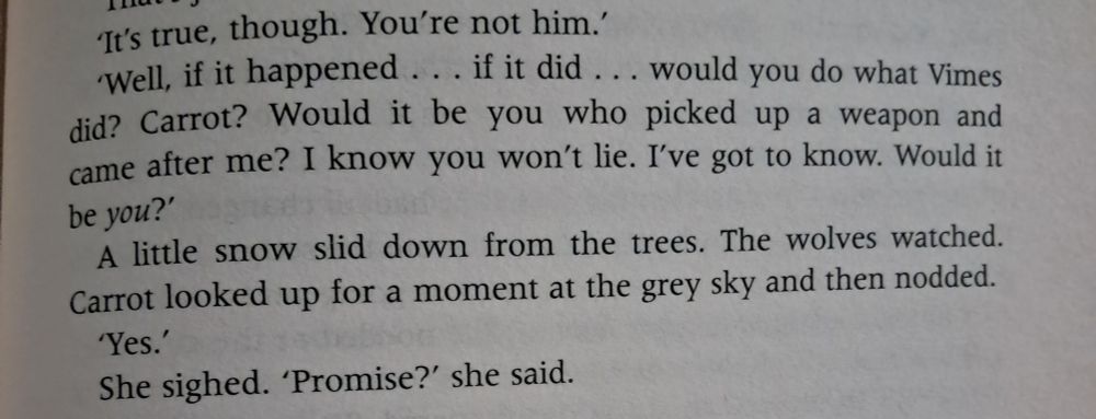 "Well, if it happened...if it did...would you do what Vimes did? Carrot? Would it be you who picked up a weapon and came after me? I know you won't lie. I've got to know. Would it be you?"
A little snow slid down from the trees.  The wolves watched. Carrot looked up for a moment at the grey sky and then nodded.
"Yes."
She signed. "Promise?" she said. 