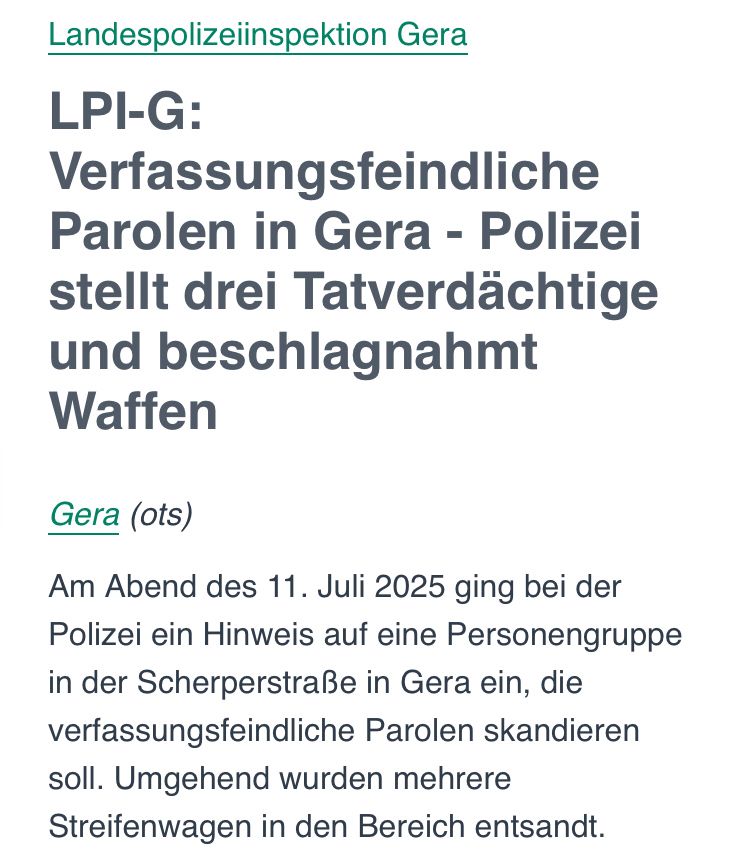 Pressemitteilung der Landespolizeiinspektion Gera vom 11. Juli 2025. Titel: „LPI-G: Verfassungsfeindliche Parolen in Gera – Polizei stellt drei Tatverdächtige und beschlagnahmt Waffen“. Darunter steht, dass am Abend des 11. Juli ein Hinweis auf eine Personengruppe in der Scherperstraße einging, die verfassungsfeindliche Parolen skandiert haben soll. Die Polizei entsandte daraufhin mehrere Streifenwagen.