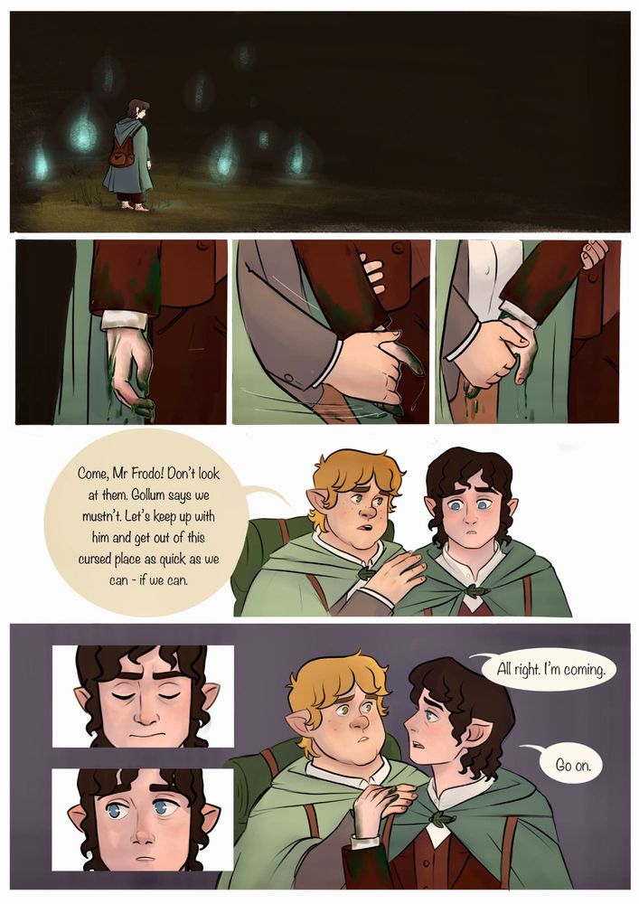 Comic page 2.

Top panel: Frodo stands alone and small in the corner, surrounded by the lights. Empty darkness stretches out ahead of him. 

Panels 2, 3 and 4: close-ups of Frodo's hand dangling at his side, covered in marsh slime. Sam's hand swoops in. Then he holds Frodo's hand and arm firmly.

Panel 5: close-up of Frodo and Sam. Frodo is staring distantly at something. Sam says "Come, Mr Frodo! Don't look at them. Gollum says we mustn't. Let's keep up with him and get out of this cursed place as quick as we can—if we can."

Panels 6 & 7: extreme close-ups of frdos as he blinks and snaps out of his reverie.

Panel 8: Frodo turns to Sam and places his hand over the one Sam has on his shoulder. He says "Alright, I'm coming." "Go on."
