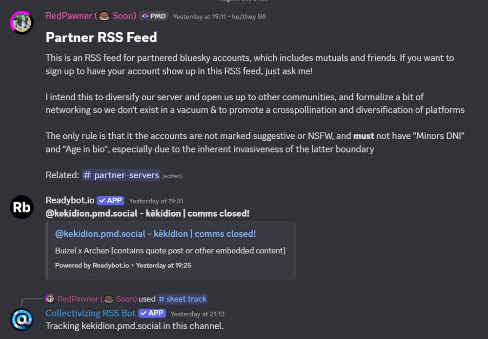 RedPawner (🎂 Soon)
[PMD]
 — Yesterday at 19:11• he/they θδ
Partner RSS Feed
This is an RSS feed for partnered bluesky accounts, which includes mutuals and friends. If you want to sign up to have your account show up in this RSS feed, just ask me!

I intend this to diversify our server and open us up to other communities, and formalize a bit of networking so we don't exist in a vacuum & to promote a crosspollination and diversification of platforms

The only rule is that it the accounts are not marked suggestive or NSFW, and must not have "Minors DNI" and "Age in bio", especially due to the inherent invasiveness of the latter boundary 

Related: ⁠partner-servers 
Readybot.io
APP
 — Yesterday at 19:31
@kekidion.pmd.social - kēkídion | comms closed!
@kekidion.pmd.social - kēkídion | comms closed!
Buizel x Archen [contains quote post or other embedded content]
Powered by Readybot.io•Yesterday at 19:25
Collectivizing RSS Bot
APP
 — Yesterday at 21:13
Tracking kekidion.pmd.social in this channel.