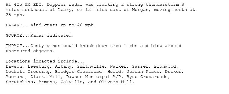At 425 PM EDT, Doppler radar was tracking a strong thunderstorm 8
miles northeast of Leary, or 12 miles east of Morgan, moving north at
25 mph.

HAZARD...Wind gusts up to 40 mph.

SOURCE...Radar indicated.

IMPACT...Gusty winds could knock down tree limbs and blow around
unsecured objects.

Locations impacted include...
Dawson, Leesburg, Albany, Smithville, Walker, Sasser, Bronwood,
Lockett Crossing, Bridges Crossroad, Herod, Jordan Place, Ducker,
Yeomans, Clarks Mill, Dawson Municipal A/P, Byne Crossroads,
Scrutchins, Armena, Oakville, and Olivers Mill.