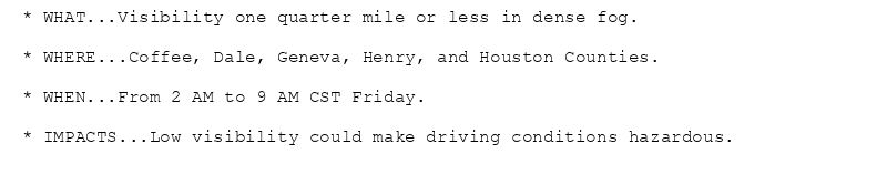 * WHAT...Visibility one quarter mile or less in dense fog.

* WHERE...Coffee, Dale, Geneva, Henry, and Houston Counties.

* WHEN...From 2 AM to 9 AM CST Friday.

* IMPACTS...Low visibility could make driving conditions hazardous.