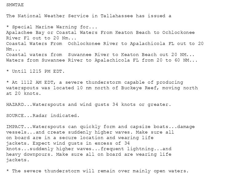 SMWTAE

The National Weather Service in Tallahassee has issued a

* Special Marine Warning for...
Apalachee Bay or Coastal Waters From Keaton Beach to Ochlockonee
River Fl out to 20 Nm...
Coastal Waters From  Ochlockonee River to Apalachicola FL out to 20
Nm...
Coastal waters from  Suwannee River to Keaton Beach out 20 NM...
Waters from Suwannee River to Apalachicola FL from 20 to 60 NM...

* Until 1215 PM EDT.

* At 1112 AM EDT, a severe thunderstorm capable of producing
waterspouts was located 10 nm north of Buckeye Reef, moving north
at 20 knots.

HAZARD...Waterspouts and wind gusts 34 knots or greater.

SOURCE...Radar indicated.

IMPACT...Waterspouts can quickly form and capsize boats...damage
vessels...and create suddenly higher waves. Make sure all
on board are in a secure location and wearing life
jackets. Expect wind gusts in excess of 34
knots...suddenly higher waves...frequent lightning...and
heavy downpours. Make sure all on board are wearing life
jackets.

* The severe thunderstorm will remain over mainly open waters.