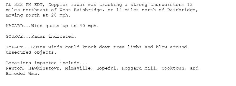 At 322 PM EDT, Doppler radar was tracking a strong thunderstorm 13
miles northeast of West Bainbridge, or 14 miles north of Bainbridge,
moving north at 20 mph.

HAZARD...Wind gusts up to 40 mph.

SOURCE...Radar indicated.

IMPACT...Gusty winds could knock down tree limbs and blow around
unsecured objects.

Locations impacted include...
Newton, Hawkinstown, Mimsville, Hopeful, Hoggard Mill, Cooktown, and
Elmodel Wma.