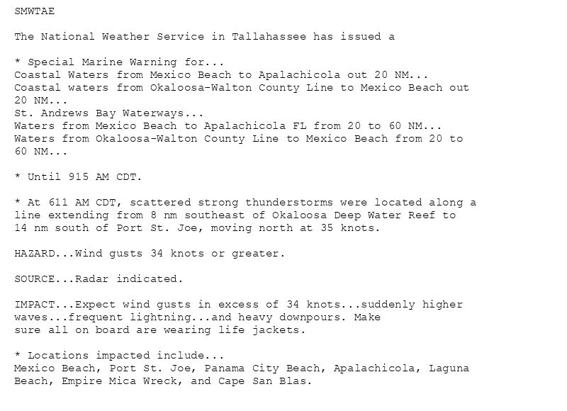 SMWTAE

The National Weather Service in Tallahassee has issued a

* Special Marine Warning for...
Coastal Waters from Mexico Beach to Apalachicola out 20 NM...
Coastal waters from Okaloosa-Walton County Line to Mexico Beach out
20 NM...
St. Andrews Bay Waterways...
Waters from Mexico Beach to Apalachicola FL from 20 to 60 NM...
Waters from Okaloosa-Walton County Line to Mexico Beach from 20 to
60 NM...

* Until 915 AM CDT.

* At 611 AM CDT, scattered strong thunderstorms were located along a
line extending from 8 nm southeast of Okaloosa Deep Water Reef to
14 nm south of Port St. Joe, moving north at 35 knots.

HAZARD...Wind gusts 34 knots or greater.

SOURCE...Radar indicated.

IMPACT...Expect wind gusts in excess of 34 knots...suddenly higher
waves...frequent lightning...and heavy downpours. Make
sure all on board are wearing life jackets.

* Locations impacted include...
Mexico Beach, Port St. Joe, Panama City Beach, Apalachicola, Laguna
Beach, Empire Mica Wreck, and Cape San Blas.