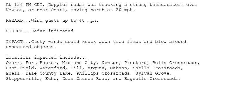 At 136 PM CDT, Doppler radar was tracking a strong thunderstorm over
Newton, or near Ozark, moving north at 20 mph.

HAZARD...Wind gusts up to 40 mph.

SOURCE...Radar indicated.

IMPACT...Gusty winds could knock down tree limbs and blow around
unsecured objects.

Locations impacted include...
Ozark, Fort Rucker, Midland City, Newton, Pinckard, Bells Crossroads,
Hunt Field, Waterford, Dill, Arguta, Mabson, Snells Crossroads,
Ewell, Dale County Lake, Phillips Crossroads, Sylvan Grove,
Skipperville, Echo, Dean Church Road, and Bagwells Crossroads.