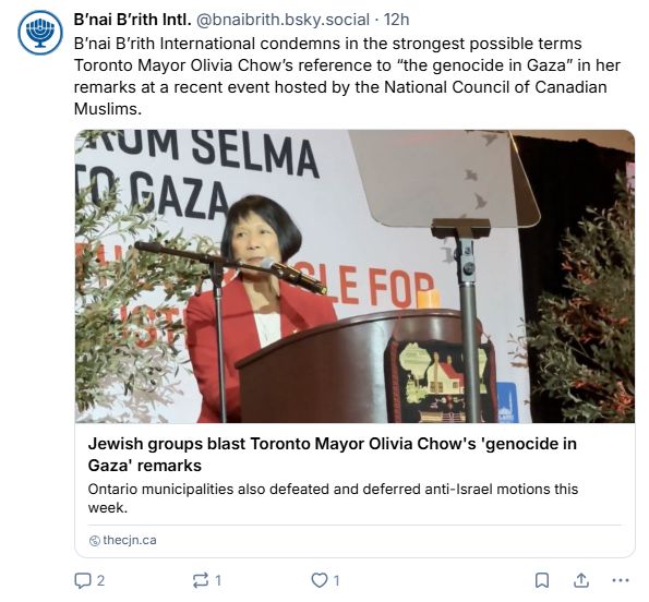 Bluesky post from B'nai B'rith Intl. (@bnaibrith.bsky.social)

--

B'nai B'rith International condemns in the strongest possible terms Toronto Mayor Olivia Chow's reference to "the genocide in Gaza" in her remarks at a recent event hosted by the National Council of Canadian Muslims.

Includes link to an article from thecjn.ca.