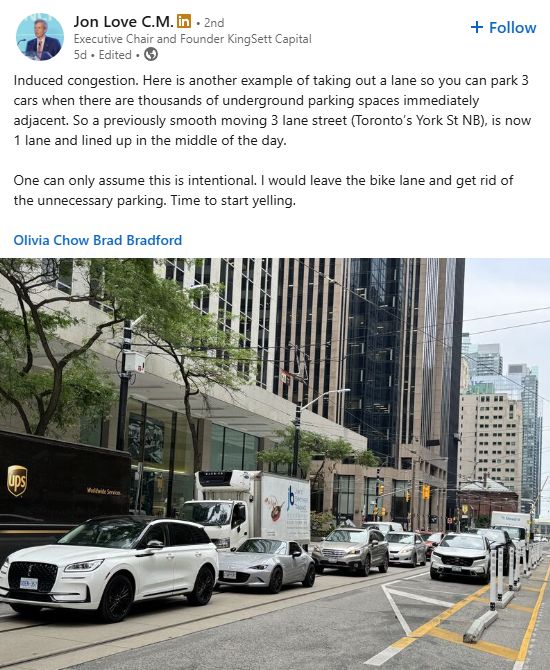 LinkedIn post from Jon Love C.M. (Executive Chair and Founder KingSett Capital) posted 5 days ago

Induced congestion. Here is another example of taking out a lane so you can park 3 cars when there are thousands of underground parking spaces immediately adjacent. So a previously smooth moving 3 lane street (Toronto’s York St NB), is now 1 lane and lined up in the middle of the day. 

One can only assume this is intentional. I would leave the bike lane and get rid of the unnecessary parking. Time to start yelling.

Olivia Chow Brad Bradford